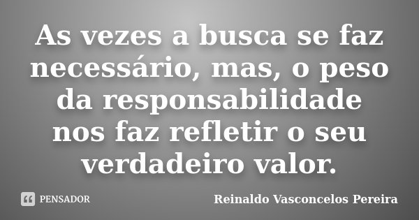 As vezes a busca se faz necessário, mas, o peso da responsabilidade nos faz refletir o seu verdadeiro valor.... Frase de Reinaldo Vasconcelos Pereira.
