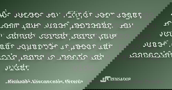 Às vezes eu finjo ser cego, e sem que você perceba, eu vou dando corda para que você não suporte o peso da consciência para o resto da vida.... Frase de Reinaldo Vasconcelos Pereira.