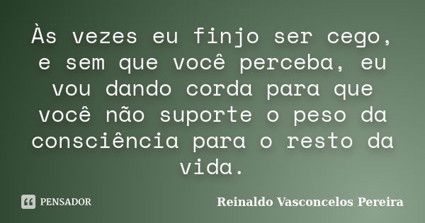 Às vezes eu finjo ser cego, e sem que você perceba, eu vou dando corda para que você não suporte o peso da consciência para o resto da vida.... Frase de Reinaldo Vasconcelos Pereira.