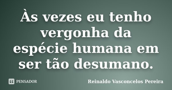 Às vezes eu tenho vergonha da espécie humana em ser tão desumano.... Frase de Reinaldo Vasconcelos Pereira.