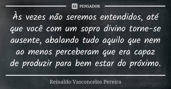 Às vezes não seremos entendidos, até que você com um sopro divino torne-se ausente, abalando tudo aquilo que nem ao menos perceberam que era capaz de produzir p... Frase de Reinaldo Vasconcelos Pereira.