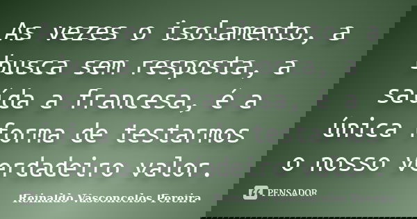 As vezes o isolamento, a busca sem resposta, a saída a francesa, é a única forma de testarmos o nosso verdadeiro valor.... Frase de Reinaldo Vasconcelos Pereira.