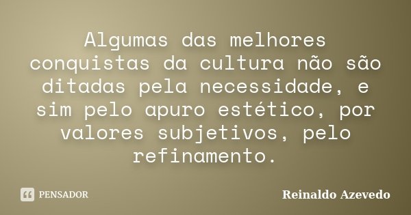 Algumas das melhores conquistas da cultura não são ditadas pela necessidade, e sim pelo apuro estético, por valores subjetivos, pelo refinamento.... Frase de Reinaldo Azevedo.