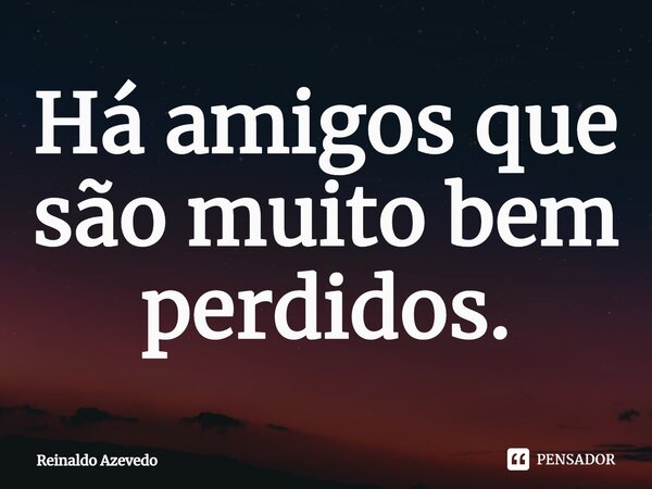 Há amigos que são muito bem perdidos.... Frase de Reinaldo Azevedo.