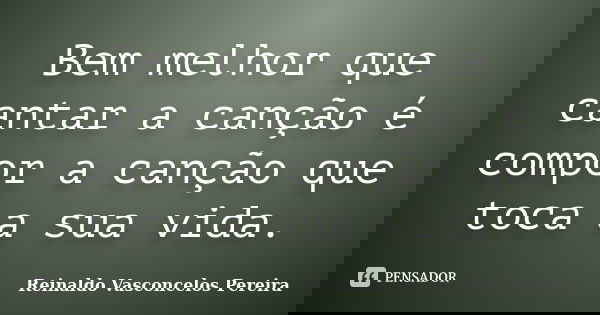 Bem melhor que cantar a canção é compor a canção que toca a sua vida.... Frase de Reinaldo Vasconcelos Pereira.