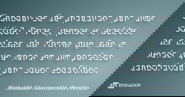 Cansou-se de procurar por uma saída? Pare, pense e aceite as coisas da forma que são e verás que mora em um paraíso construído por suas escolhas.... Frase de Reinaldo Vasconcelos Pereira.