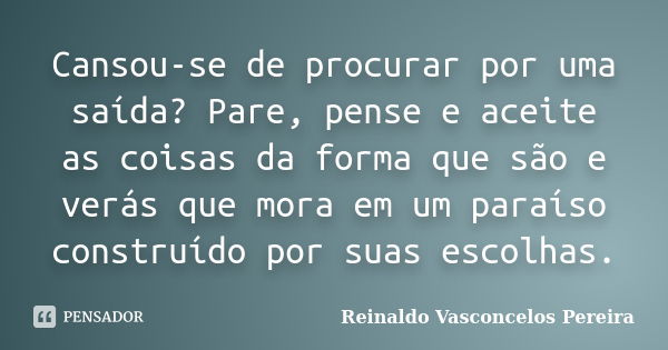 Cansou-se de procurar por uma saída? Pare, pense e aceite as coisas da forma que são e verás que mora em um paraíso construído por suas escolhas.... Frase de Reinaldo Vasconcelos Pereira.