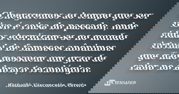 Chegaremos ao tempo que ser vivo é coisa do passado, onde vidas eternizam-se no mundo virtual de famosos anônimos que não possuem um grau de calor no abraço tec... Frase de Reinaldo Vasconcelos Pereira.