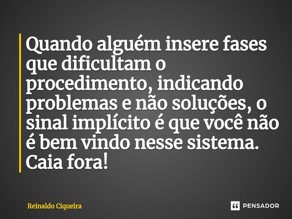 ⁠Quando alguém insere fases que dificultam o procedimento, indicando problemas e não soluções, o sinal implícito é que você não é bem vindo nesse sistema. Caia ... Frase de Reinaldo Ciqueira.