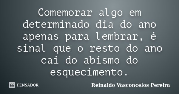 Comemorar algo em determinado dia do ano apenas para lembrar, é sinal que o resto do ano cai do abismo do esquecimento.... Frase de Reinaldo Vasconcelos Pereira.