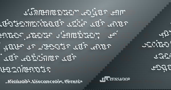 Comemorar algo em determinado dia do ano apenas para lembrar, é sinal que o resto do ano cai do abismo do esquecimento.... Frase de Reinaldo Vasconcelos Pereira.
