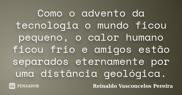 Como o advento da tecnologia o mundo ficou pequeno, o calor humano ficou frio e amigos estão separados eternamente por uma distância geológica.... Frase de Reinaldo Vasconcelos Pereira.