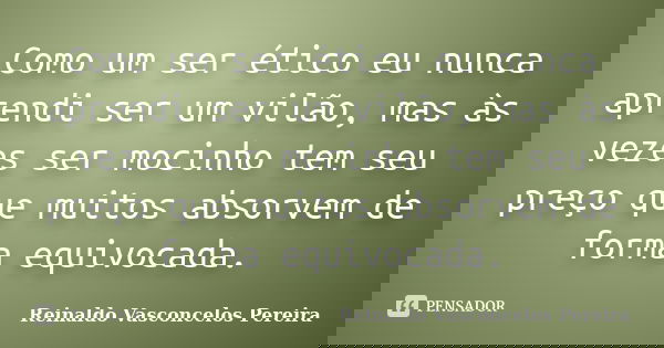 Como um ser ético eu nunca aprendi ser um vilão, mas às vezes ser mocinho tem seu preço que muitos absorvem de forma equivocada.... Frase de Reinaldo Vasconcelos Pereira.