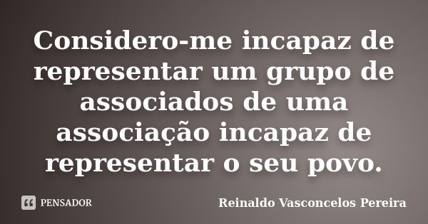 Considero-me incapaz de representar um grupo de associados de uma associação incapaz de representar o seu povo.... Frase de Reinaldo Vasconcelos Pereira.