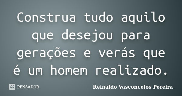 Construa tudo aquilo que desejou para gerações e verás que é um homem realizado.... Frase de Reinaldo Vasconcelos Pereira.