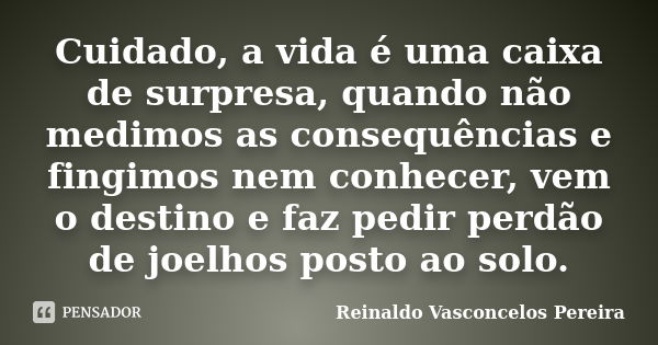 Cuidado, a vida é uma caixa de surpresa, quando não medimos as consequências e fingimos nem conhecer, vem o destino e faz pedir perdão de joelhos posto ao solo.... Frase de Reinaldo Vasconcelos Pereira.