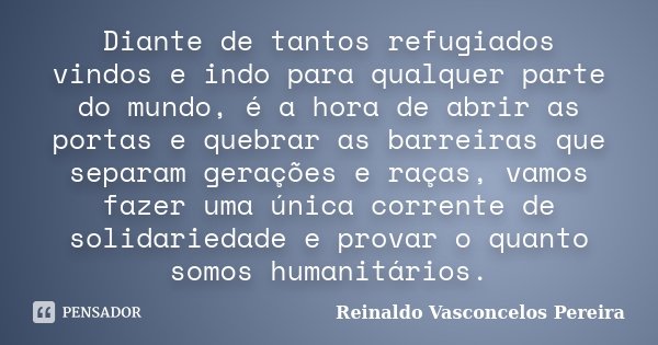 Diante de tantos refugiados vindos e indo para qualquer parte do mundo, é a hora de abrir as portas e quebrar as barreiras que separam gerações e raças, vamos f... Frase de Reinaldo Vasconcelos Pereira.