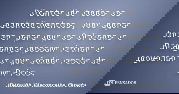 Diante de todos os acontecimentos, vou agora torcer para que os Orleans e Bragança possam reinar e governar o que ainda resta de um País.... Frase de Reinaldo Vasconcelos Pereira.
