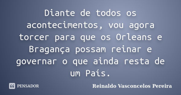 Diante de todos os acontecimentos, vou agora torcer para que os Orleans e Bragança possam reinar e governar o que ainda resta de um País.... Frase de Reinaldo Vasconcelos Pereira.