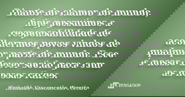 Diante do clamor do mundo, hoje possuímos a responsabilidade de acolhermos povos vindos de qualquer parte do mundo. Esse é nosso dever social para com as nossas... Frase de Reinaldo Vasconcelos Pereira.