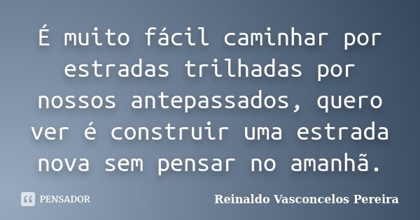 É muito fácil caminhar por estradas trilhadas por nossos antepassados, quero ver é construir uma estrada nova sem pensar no amanhã.... Frase de Reinaldo Vasconcelos Pereira.