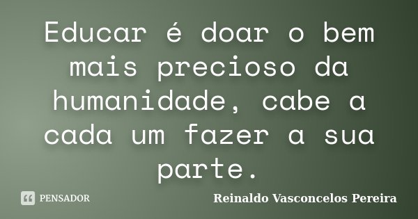 Educar é doar o bem mais precioso da humanidade, cabe a cada um fazer a sua parte.... Frase de Reinaldo Vasconcelos Pereira.