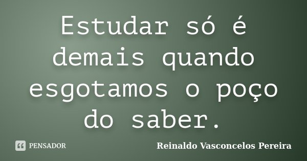 Estudar só é demais quando esgotamos o poço do saber.... Frase de Reinaldo Vasconcelos Pereira.