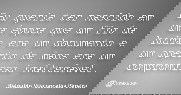 Eu queria ter nascido em uma época que um fio da barba era um documento e um aperto de mãos era um compromisso inalterável.... Frase de Reinaldo Vasconcelos Pereira.