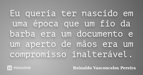 Eu queria ter nascido em uma época que um fio da barba era um documento e um aperto de mãos era um compromisso inalterável.... Frase de Reinaldo Vasconcelos Pereira.