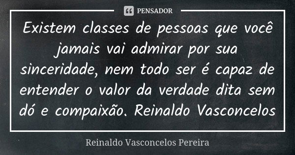 Existem classes de pessoas que você jamais vai admirar por sua sinceridade, nem todo ser é capaz de entender o valor da verdade dita sem dó e compaixão. Reinald... Frase de Reinaldo Vasconcelos Pereira.