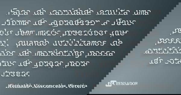 Faça da caridade oculta uma forma de agradecer a Deus pelo bem mais precioso que possui, quando utilizamos de artifícios de marketing passa do status de graça p... Frase de Reinaldo Vasconcelos Pereira.