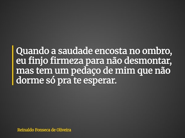 Quando a saudade encosta no ombro, eu finjo firmeza para não desmontar, mas tem um pedaço de mim que não dorme só pra te esperar.... Frase de Reinaldo Fonseca de Oliveira.