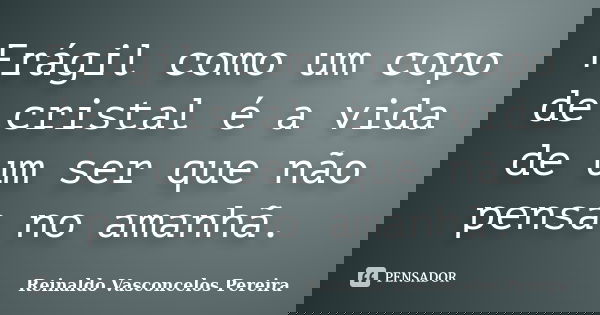 Frágil como um copo de cristal é a vida de um ser que não pensa no amanhã.... Frase de Reinaldo Vasconcelos Pereira.