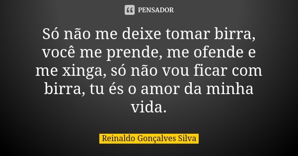 Só não me deixe tomar birra, você me prende, me ofende e me xinga, só não vou ficar com birra, tu és o amor da minha vida.... Frase de Reinaldo Gonçalves Silva.