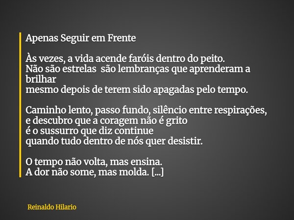 Apenas Seguir em Frente Às vezes, a vida acende faróis dentro do peito. Não são estrelas são lembranças que aprenderam a brilhar mesmo depois de terem sido apag... Frase de Reinaldo Hilario.