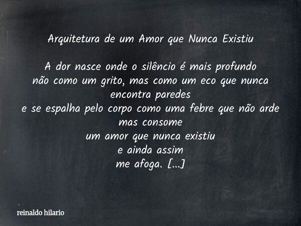 Arquitetura de um Amor que Nunca Existiu A dor nasce onde o silêncio é mais profundo não como um grito, mas como um eco que nunca encontra paredes e se espalha ... Frase de reinaldo hilario.