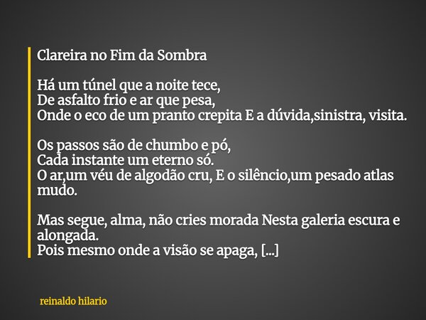 Clareira no Fim da Sombra Há um túnel que a noite tece, De asfalto frio e ar que pesa, Onde o eco de um pranto crepita E a dúvida,sinistra, visita. Os passos sã... Frase de reinaldo hilario.