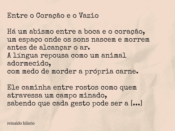 Entre o Coração e o Vazio Há um abismo entre a boca e o coração, um espaço onde os sons nascem e morrem antes de alcançar o ar. A língua repousa como um animal ... Frase de reinaldo hilario.