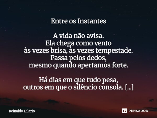 Entre os Instantes A vida não avisa. Ela chega como vento às vezes brisa, às vezes tempestade. Passa pelos dedos, mesmo quando apertamos forte. Há dias em que ... Frase de Reinaldo Hilario.