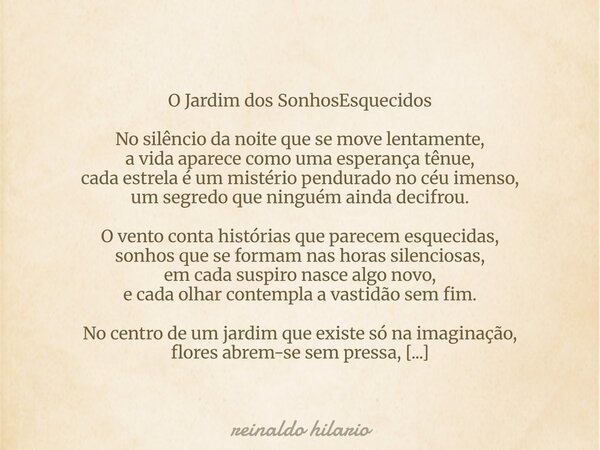 O Jardim dos SonhosEsquecidos No silêncio da noite que se move lentamente, a vida aparece como uma esperança tênue, cada estrela é um mistério pendurado no céu ... Frase de reinaldo hilario.