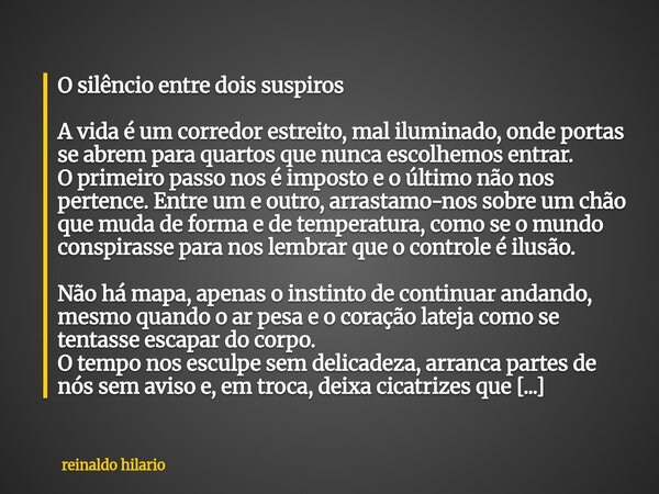 O silêncio entre dois suspiros A vida é um corredor estreito, mal iluminado, onde portas se abrem para quartos que nunca escolhemos entrar. O primeiro passo nos... Frase de reinaldo hilario.