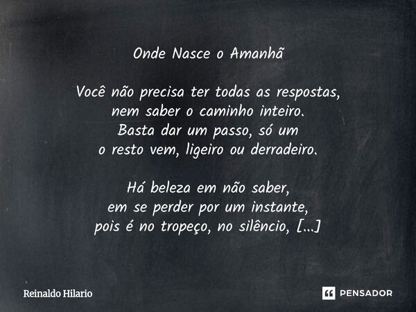 ⁠Onde Nasce o Amanhã Você não precisa ter todas as respostas, nem saber o caminho inteiro. Basta dar um passo, só um o resto vem, ligeiro ou derradeiro. Há bele... Frase de Reinaldo Hilario.