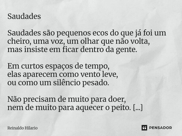 Saudades Saudades são pequenos ecos do que já foi um cheiro, uma voz, um olhar que não volta, mas insiste em ficar dentro da gente. Em curtos espaços de tempo,... Frase de Reinaldo Hilario.