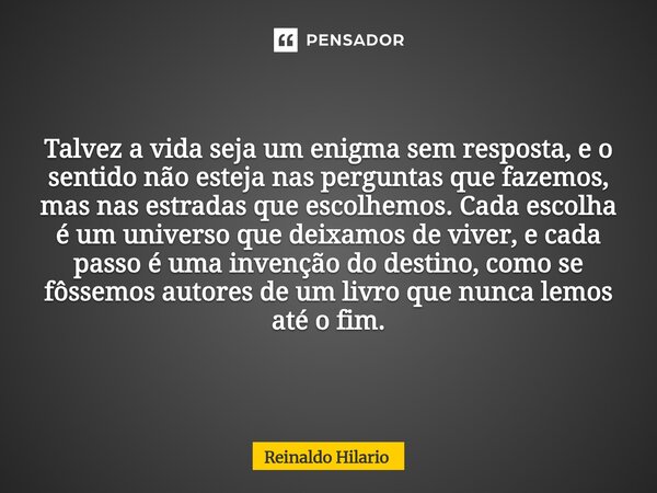 Talvez a vida seja um enigma sem resposta, e o sentido não esteja nas perguntas que fazemos, mas nas estradas que escolhemos. Cada escolha é um universo que dei... Frase de Reinaldo Hilario.