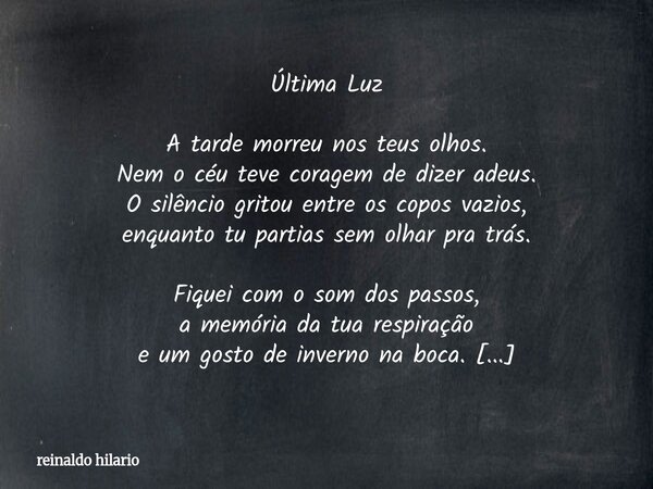 Última Luz A tarde morreu nos teus olhos. Nem o céu teve coragem de dizer adeus. O silêncio gritou entre os copos vazios, enquanto tu partias sem olhar pra trás... Frase de reinaldo hilario.