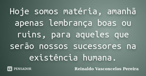 Hoje somos matéria, amanhã apenas lembrança boas ou ruins, para aqueles que serão nossos sucessores na existência humana.... Frase de Reinaldo Vasconcelos Pereira.