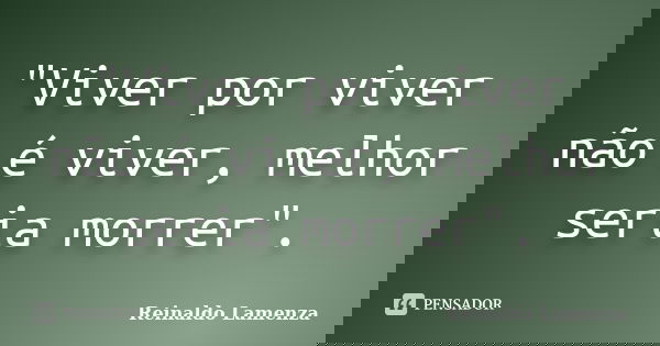 "Viver por viver não é viver, melhor seria morrer".... Frase de Reinaldo Lamenza.