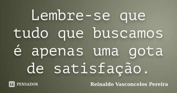 Lembre-se que tudo que buscamos é apenas uma gota de satisfação.... Frase de Reinaldo Vasconcelos Pereira.