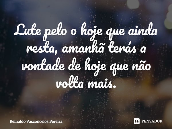 ⁠Lute pelo o hoje que ainda resta, amanhã terás a vontade de hoje que não volta mais.... Frase de Reinaldo Vasconcelos Pereira.