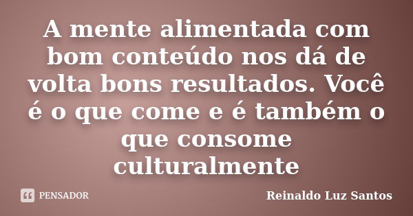 A mente alimentada com bom conteúdo nos dá de volta bons resultados. Você é o que come e é também o que consome culturalmente... Frase de Reinaldo Luz Santos.